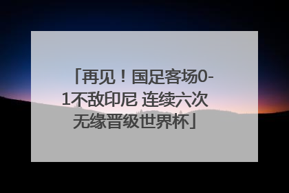 再见！国足客场0-1不敌印尼 连续六次无缘晋级世界杯