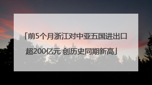 前5个月浙江对中亚五国进出口超200亿元 创历史同期新高