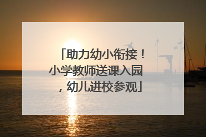 助力幼小衔接！小学教师送课入园，幼儿进校参观