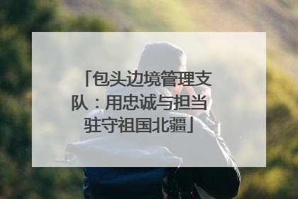包头边境管理支队：用忠诚与担当驻守祖国北疆