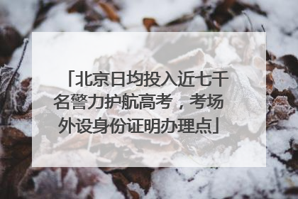 北京日均投入近七千名警力护航高考，考场外设身份证明办理点