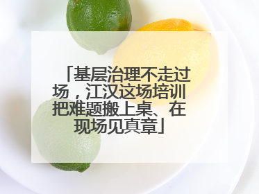 基层治理不走过场，江汉这场培训把难题搬上桌、在现场见真章