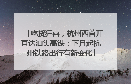吃货狂喜，杭州西首开直达汕头高铁：下月起杭州铁路出行有新变化