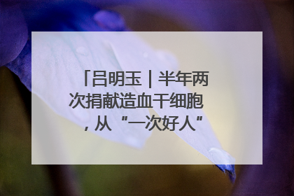 吕明玉｜半年两次捐献造血干细胞，从“一次好人”到“一生好人”