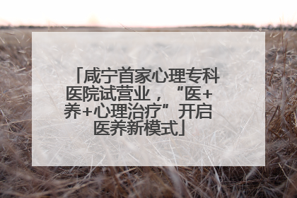 咸宁首家心理专科医院试营业，“医+养+心理治疗”开启医养新模式