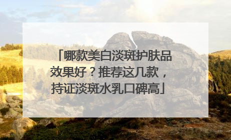 哪款美白淡斑护肤品效果好？推荐这几款，持证淡斑水乳口碑高