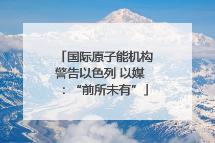 国际原子能机构警告以色列 以媒：“前所未有”