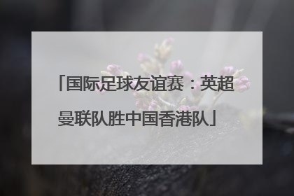 国际足球友谊赛：英超曼联队胜中国香港队