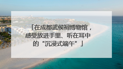 在成都武侯祠博物馆，感受放进手里、听在耳中的“沉浸式端午”