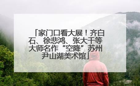 家门口看大展！齐白石、徐悲鸿、张大千等大师名作“空降”苏州尹山湖美术馆
