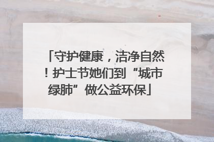 守护健康，洁净自然！护士节她们到“城市绿肺”做公益环保