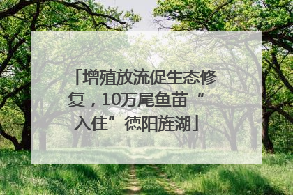 增殖放流促生态修复，10万尾鱼苗“入住”德阳旌湖