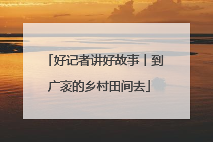 好记者讲好故事丨到广袤的乡村田间去