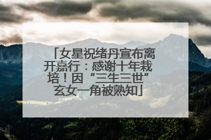 女星祝绪丹宣布离开嘉行：感谢十年栽培！因“三生三世”玄女一角被熟知