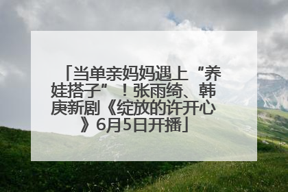 当单亲妈妈遇上“养娃搭子”！张雨绮、韩庚新剧《绽放的许开心》6月5日开播