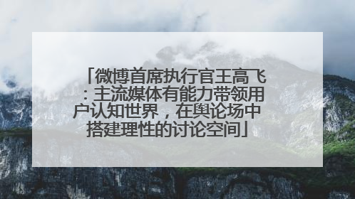 微博首席执行官王高飞：主流媒体有能力带领用户认知世界，在舆论场中搭建理性的讨论空间