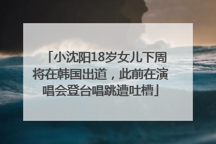 小沈阳18岁女儿下周将在韩国出道，此前在演唱会登台唱跳遭吐槽