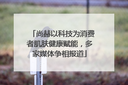 尚赫以科技为消费者肌肤健康赋能，多家媒体争相报道