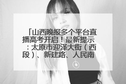 山西晚报多个平台直播高考开启！最新提示：太原市迎泽大街（西段）、新建路、人民南路高考期间增开路口