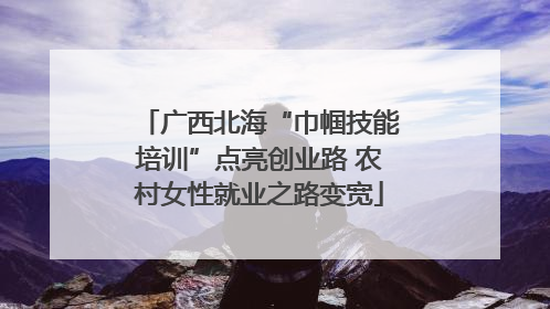 广西北海“巾帼技能培训”点亮创业路 农村女性就业之路变宽