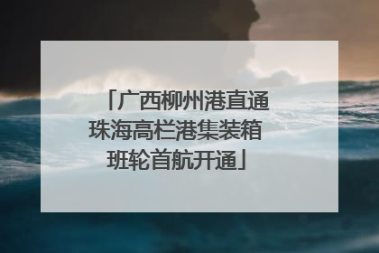 广西柳州港直通珠海高栏港集装箱班轮首航开通