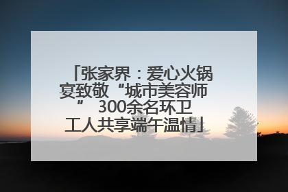 张家界：爱心火锅宴致敬“城市美容师” 300余名环卫工人共享端午温情
