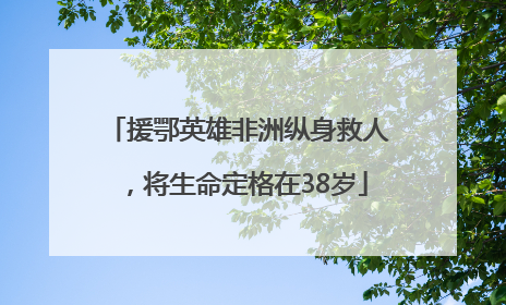 援鄂英雄非洲纵身救人，将生命定格在38岁