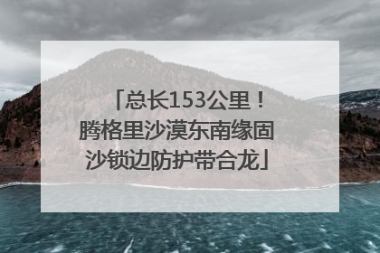 总长153公里！腾格里沙漠东南缘固沙锁边防护带合龙