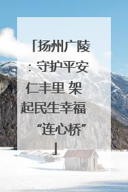 扬州广陵：守护平安仁丰里 架起民生幸福“连心桥”