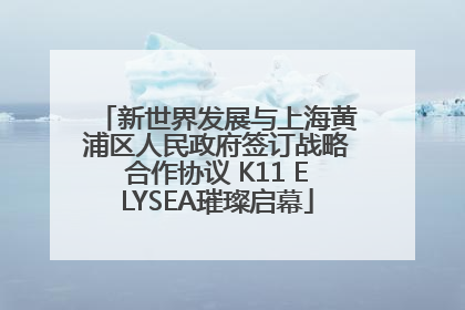 新世界发展与上海黄浦区人民政府签订战略合作协议 K11 ELYSEA璀璨启幕