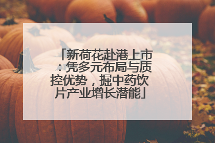 新荷花赴港上市：凭多元布局与质控优势，掘中药饮片产业增长潜能