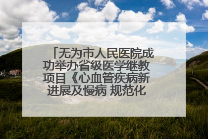 无为市人民医院成功举办省级医学继教项目《心血管疾病新进展及慢病 规范化诊疗》培训班