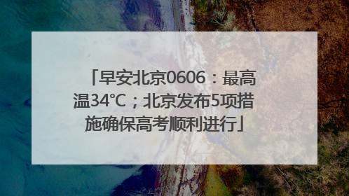 早安北京0606：最高温34℃；北京发布5项措施确保高考顺利进行