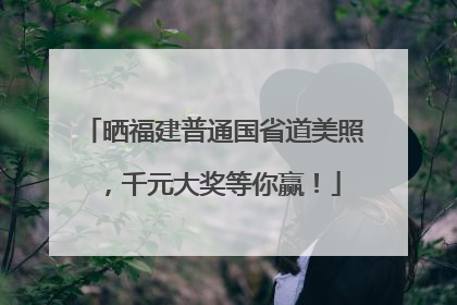晒福建普通国省道美照，千元大奖等你赢！