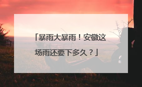 暴雨大暴雨！安徽这场雨还要下多久？