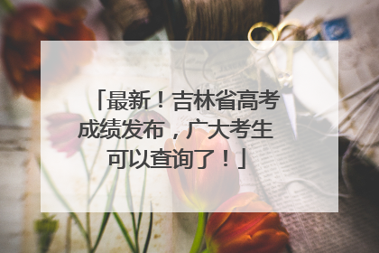最新！吉林省高考成绩发布，广大考生可以查询了！