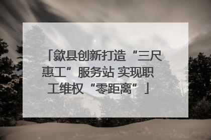 歙县创新打造“三尺惠工”服务站 实现职工维权“零距离”