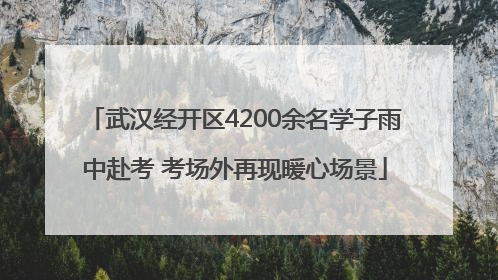 武汉经开区4200余名学子雨中赴考 考场外再现暖心场景