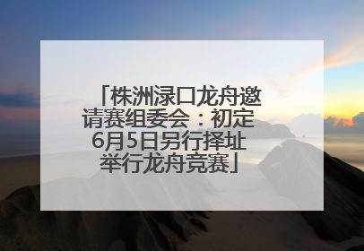 株洲渌口龙舟邀请赛组委会：初定6月5日另行择址举行龙舟竞赛