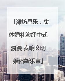 潍坊昌乐：集体婚礼演绎中式浪漫 奏响文明婚俗新乐章