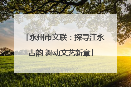 永州市文联：探寻江永古韵 舞动文艺新章