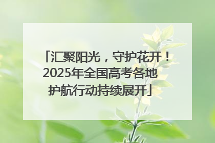 汇聚阳光，守护花开！2025年全国高考各地护航行动持续展开
