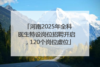 河南2025年全科医生特设岗位招聘开启，120个岗位虚位