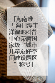 海南唯一！海口潭丰洋湿地科普中心荣膺国家级“城市儿童友好空间建设园区”称号