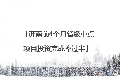 济南前4个月省级重点项目投资完成率过半