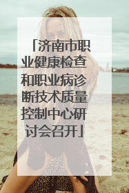 济南市职业健康检查和职业病诊断技术质量控制中心研讨会召开