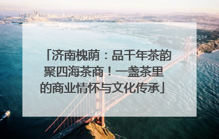 济南槐荫：品千年茶韵 聚四海茶商！一盏茶里的商业情怀与文化传承