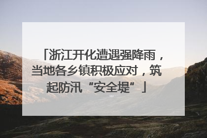 浙江开化遭遇强降雨，当地各乡镇积极应对，筑起防汛“安全堤”