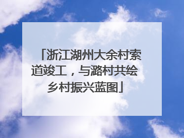 浙江湖州大余村索道竣工，与潞村共绘乡村振兴蓝图
