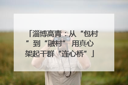 淄博高青：从“包村”到“融村” 用真心架起干群“连心桥”